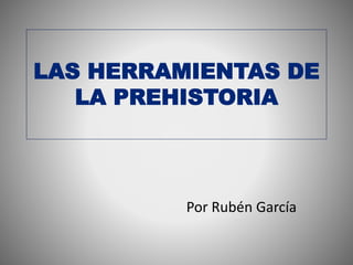 LAS HERRAMIENTAS DE
LA PREHISTORIA
Por Rubén García
 