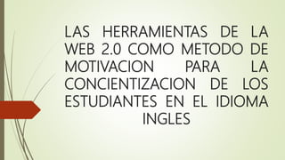 LAS HERRAMIENTAS DE LA
WEB 2.0 COMO METODO DE
MOTIVACION PARA LA
CONCIENTIZACION DE LOS
ESTUDIANTES EN EL IDIOMA
INGLES
 