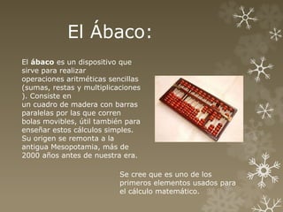 El Ábaco: 
El ábaco es un dispositivo que 
sirve para realizar 
operaciones aritméticas sencillas 
(sumas, restas y multiplicaciones 
). Consiste en 
un cuadro de madera con barras 
paralelas por las que corren 
bolas movibles, útil también para 
enseñar estos cálculos simples. 
Su origen se remonta a la 
antigua Mesopotamia, más de 
2000 años antes de nuestra era. 
Se cree que es uno de los 
primeros elementos usados para 
el cálculo matemático. 
 