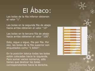 El Ábaco: 
Las bolas de la fila inferior obtienen 
el valor "1". 
Las bolas en la segunda fila de abajo 
hacia arriba obtienen el valor "10" 
Las bolas en la tercera fila de abajo 
hacia arriba obtienen el valor "100". 
Esto, sigue y sigue, fila por fila. Por 
eso, las bolas de la fila superior son 
etiquetados como "1 billón". 
En la posición básica todas las bolas 
están colocadas hacia la izquierda. 
Para sumar varios números, sólo 
tienes que deslizar las bolas 
correspondientes hacia la derecha. 
 