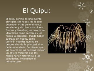 El Quipu: 
El quipu consta de una cuerda 
principal, sin nudos, de la cual 
dependen otras generalmente 
anudadas y de diversos colores, 
formas y tamaños, los colores se 
identifican como sectores y los 
nudos la cantidad . Puede haber 
cuerdas sin nudos, como 
también cuerdas que no se 
desprenden de la principal sino 
de la secundaria. Se piensa que 
los colores de las cuerdas indican 
un objeto mientras que los 
nudos harían referencia a las 
cantidades, incluyendo el 
número cero. 
 