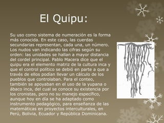 El Quipu: 
Su uso como sistema de numeración es la forma 
más conocida. En este caso, las cuerdas 
secundarias representan, cada una, un número. 
Los nudos van indicando las cifras según su 
orden: las unidades se hallan a mayor distancia 
del cordel principal. Pablo Macera dice que el 
quipu era el elemento matriz de la cultura inca y 
que el control político se debió en parte a que a 
través de ellos podían llevar un cálculo de los 
pueblos que controlaban. Para el conteo, 
también se apoyaban en el uso de la yupana o 
ábaco inca, del cual se conoce su existencia por 
los cronistas, pero no su manejo específico, 
aunque hoy en día se ha adaptado como 
instrumento pedagógico, para enseñanza de las 
matemáticas en proyectos interculturales, en 
Perú, Bolivia, Ecuador y República Dominicana. 
 