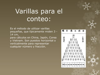 Varillas para el 
conteo: 
Es el método de utilizar varillas 
pequeñas, que típicamente miden 3 - 
14 cm, 
para cálculos en China, Japón, Corea 
y Vietnam. Son puestos horizontal o 
verticalmente para representar 
cualquier número y fracción. 
 