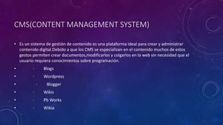 CMS(CONTENT MANAGEMENT SYSTEM)
• Es un sistema de gestión de contenido es una plataforma ideal para crear y administrar
contenido digital.Debido a que los CMS se especializan en el contenido muchos de estos
gestos permiten crear documentos,modificarlos y colgarlos en la web sin necesidad que el
usuario requiera conocimientos sobre programación.
• · Blogs
• · Wordpress
• · Blogger
• · Wikis
• · Pb Works
• · Wikia
 
