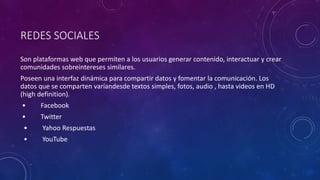 REDES SOCIALES
Son plataformas web que permiten a los usuarios generar contenido, interactuar y crear
comunidades sobreintereses similares.
Poseen una interfaz dinámica para compartir datos y fomentar la comunicación. Los
datos que se comparten varíandesde textos simples, fotos, audio , hasta videos en HD
(high definition).
• Facebook
• Twitter
• Yahoo Respuestas
• YouTube
 