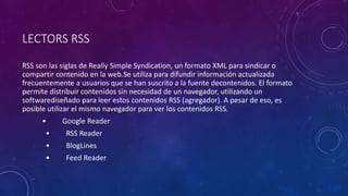 LECTORS RSS
RSS son las siglas de Really Simple Syndication, un formato XML para sindicar o
compartir contenido en la web.Se utiliza para difundir información actualizada
frecuentemente a usuarios que se han suscrito a la fuente decontenidos. El formato
permite distribuir contenidos sin necesidad de un navegador, utilizando un
softwarediseñado para leer estos contenidos RSS (agregador). A pesar de eso, es
posible utilizar el mismo navegador para ver los contenidos RSS.
• Google Reader
• RSS Reader
• BlogLines
• Feed Reader
 