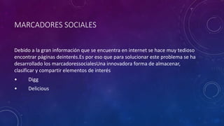 MARCADORES SOCIALES
Debido a la gran información que se encuentra en internet se hace muy tedioso
encontrar páginas deinterés.Es por eso que para solucionar este problema se ha
desarrollado los marcadoressocialesUna innovadora forma de almacenar,
clasificar y compartir elementos de interés
• Digg
• Delicious
 