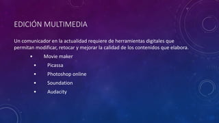 EDICIÓN MULTIMEDIA
Un comunicador en la actualidad requiere de herramientas digitales que
permitan modificar, retocar y mejorar la calidad de los contenidos que elabora.
• Movie maker
• Picassa
• Photoshop online
• Soundation
• Audacity
 