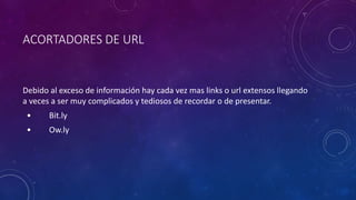 ACORTADORES DE URL
Debido al exceso de información hay cada vez mas links o url extensos llegando
a veces a ser muy complicados y tediosos de recordar o de presentar.
• Bit.ly
• Ow.ly
 