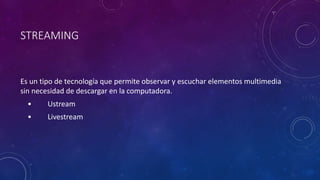 STREAMING
Es un tipo de tecnología que permite observar y escuchar elementos multimedia
sin necesidad de descargar en la computadora.
• Ustream
• Livestream
 
