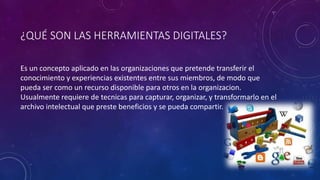 ¿QUÉ SON LAS HERRAMIENTAS DIGITALES?
Es un concepto aplicado en las organizaciones que pretende transferir el
conocimiento y experiencias existentes entre sus miembros, de modo que
pueda ser como un recurso disponible para otros en la organizacion.
Usualmente requiere de tecnicas para capturar, organizar, y transformarlo en el
archivo intelectual que preste beneficios y se pueda compartir.
 