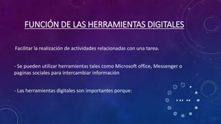 FUNCIÓN DE LAS HERRAMIENTAS DIGITALES
Facilitar la realización de actividades relacionadas con una tarea.
- Se pueden utilizar herramientas tales como Microsoft office, Messenger o
paginas sociales para intercambiar información
- Las herramientas digitales son importantes porque:
 
