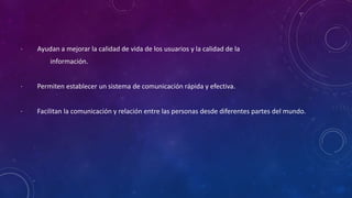 · Ayudan a mejorar la calidad de vida de los usuarios y la calidad de la
información.
· Permiten establecer un sistema de comunicación rápida y efectiva.
· Facilitan la comunicación y relación entre las personas desde diferentes partes del mundo.
 
