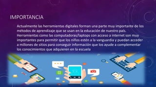 IMPORTANCIA
Actualmente las herramientas digitales forman una parte muy importante de los
métodos de aprendizaje que se usan en la educación de nuestro país.
Herramientas como las computadoras/laptops con acceso a internet son muy
importantes para permitir que los niños estén a la vanguardia y puedan acceder
a millones de sitios para conseguir información que los ayude a complementar
los conocimientos que adquieren en la escuela
 