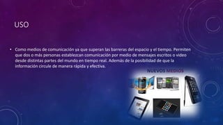 USO
• Como medios de comunicación ya que superan las barreras del espacio y el tiempo. Permiten
que dos o más personas establezcan comunicación por medio de mensajes escritos o video
desde distintas partes del mundo en tiempo real. Además de la posibilidad de que la
información circule de manera rápida y efectiva.
 