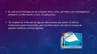 • Se usan en la investigación de cualquier tema o área, permiten a los investigadores
compartir su información y hacer recopilaciones.
• Se emplean en el llenado de algunos documentos que ponen al alcance
instituciones gubernamentales, pero también hacen más fácil el manejo de
papeleo mediante archivos digitales
 
