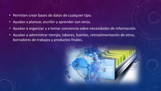 • Permiten crear bases de datos de cualquier tipo.
• Ayudan a planear, escribir y aprender con otros.
• Ayudan a organizar y a tomar conciencia sobre necesidades de información.
• Ayudan a administrar tiempo, labores, fuentes, retroalimentación de otros,
borradores de trabajos y productos finales.
 