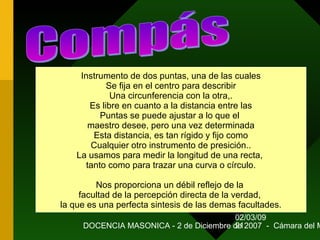 02/03/09
DOCENCIA MASONICA - 2 de Diciembre de 2007 - Cámara del M21
Instrumento de dos puntas, una de las cuales
Se fija en el centro para describir
Una circunferencia con la otra,.
Es libre en cuanto a la distancia entre las
Puntas se puede ajustar a lo que el
maestro desee, pero una vez determinada
Esta distancia, es tan rígido y fijo como
Cualquier otro instrumento de presición..
La usamos para medir la longitud de una recta,
tanto como para trazar una curva o círculo.
Nos proporciona un débil reflejo de la
facultad de la percepción directa de la verdad,
la que es una perfecta sintesis de las demas facultades.
 