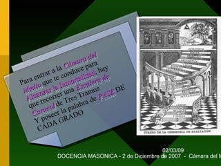 02/03/09
DOCENCIA MASONICA - 2 de Diciembre de 2007 - Cámara del M5
Para entrar a la Cámara del
Cámara del
Medio
Medio que te conduce para
Alcanzar la Inmortalidad
Alcanzar la Inmortalidad, hay
que recorrer una Escalera de
Escalera de
Caracol
Caracol de Tres Tramos
Y poseer la palabra de PASE
PASE DE
CADA GRADO
Para entrar a la Cámara del
Cámara del
Medio
Medio que te conduce para
Alcanzar la Inmortalidad
Alcanzar la Inmortalidad, hay
que recorrer una Escalera de
Escalera de
Caracol
Caracol de Tres Tramos
Y poseer la palabra de PASE
PASE DE
CADA GRADO
 
