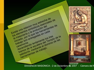 02/03/09
DOCENCIA MASONICA - 2 de Diciembre de 2007 - Cámara del M6
Existe una relacion muy estrecha de
los elementos simbólicos esenciales de
la masonería y la evolución del
iniciado, por lo que las herramientas de
trabajo son entregadas en cada
ceremonia.
Ascendiendo lentamente los tres
tramos de la escalera del Templo de la
sabiduría, mediante el dominio de las
herramientas de trabajo.
Existe una relacion muy estrecha de
los elementos simbólicos esenciales de
la masonería y la evolución del
iniciado, por lo que las herramientas de
trabajo son entregadas en cada
ceremonia.
Ascendiendo lentamente los tres
tramos de la escalera del Templo de la
sabiduría, mediante el dominio de las
herramientas de trabajo.
 