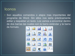 • Son aquellos comandos o atajos mas importantes del
programa de Word. Sin ellos nos seria prácticamente
editar y respaldar un texto. Los vamos a encontrar dentro
de dos barras las cuales son la barra estándar y la barra
de formato.
 