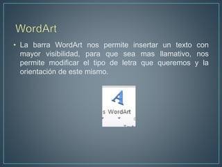 • La barra WordArt nos permite insertar un texto con
mayor visibilidad, para que sea mas llamativo, nos
permite modificar el tipo de letra que queremos y la
orientación de este mismo.
 