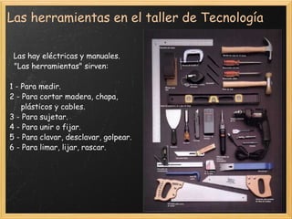 Las herramientas en el taller de Tecnología    Las hay eléctricas y manuales.     "Las herramientas" sirven: 1 - Para medir.  2 - Para cortar madera, chapa,        plásticos y cables.  3 - Para sujetar.  4 - Para unir o fijar.  5 - Para clavar, desclavar, golpear.  6 - Para limar, lijar, rascar.     