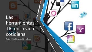 Las
herramientas
TIC en la vida
cotidiana
Autor: Erik Ricardo Meyo Cruz
 