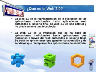 ¿Quées la Web 2.0?Web 2.0La Web 2.0 es la representación de la evolución de las aplicaciones tradicionales hacia aplicaciones web enfocadas al usuario final. El Web 2.0 es una actitud y no precisamente una tecnología.La Web 2.0 es la transición que se ha dado de aplicaciones tradicionales hacia aplicaciones que funcionan a través del web enfocadas al usuario final. Se trata de aplicaciones que generen colaboración y de servicios que reemplacen las aplicaciones de escritorio.