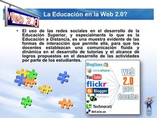 La Educación en la Web 2.0?Web 2.0El uso de las redes sociales en el desarrollo de la Educación Superior, y especialmente lo que es la Educación a Distancia, es una muestra evidente de las formas de interacción que permite ella, para que los docentes establezcan una comunicación fluida y dinámica en el desarrollo de tutorías y el alcance de logros propuestos en el desarrollo de las actividades por parte de los estudiantes.