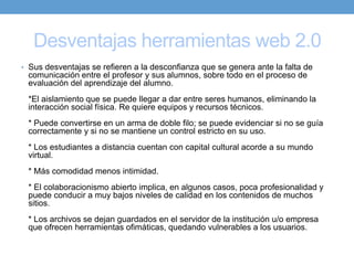 Desventajas herramientas web 2.0
• Sus desventajas se refieren a la desconfianza que se genera ante la falta de
 comunicación entre el profesor y sus alumnos, sobre todo en el proceso de
 evaluación del aprendizaje del alumno.
 *El aislamiento que se puede llegar a dar entre seres humanos, eliminando la
 interacción social física. Re quiere equipos y recursos técnicos.
 * Puede convertirse en un arma de doble filo; se puede evidenciar si no se guía
 correctamente y si no se mantiene un control estricto en su uso.
 * Los estudiantes a distancia cuentan con capital cultural acorde a su mundo
 virtual.
 * Más comodidad menos intimidad.
 * El colaboracionismo abierto implica, en algunos casos, poca profesionalidad y
 puede conducir a muy bajos niveles de calidad en los contenidos de muchos
 sitios.
 * Los archivos se dejan guardados en el servidor de la institución u/o empresa
 que ofrecen herramientas ofimáticas, quedando vulnerables a los usuarios.
 