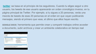 twitter :se basa en el principio de los seguidores. Cuando tu eliges seguir a otro
usuario, los tweets de ese usuario aparecerán en orden cronológico inverso, en tu
página principal de Twitter. Por ejemplo, si tu sigues a 20 personas, verás una
mezcla de tweets de esas 20 personas en el orden en que vayan publicando
mensajes, siendo el primero que veas, el último que ellos hayan escrito.
GOOGLE DOCS: herramienta que permite crear y compartir trabajos online acceder
a documento, subir archivos y crear un ambiente colaborativo en tiempo real
 