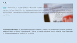 YouTube
desde su lanzamiento, en mayo de 2005, YouTube permite que millones de personas descubran, miren y compartan videos
originales. YouTube ofrece un foro para que los usuarios se conecten, se informan e inspiran a otras personas en todo el
mundo. Además, funciona como una plataforma de distribución para creadores de contenido original y grandes y pequeños
anunciantes.
google Search Appliance: es un sistema de búsqueda universal que permite a las organizaciones incorporar información
procedente de una variedad de fuentes externas e internas (incluyendo sistemas de archivos, bases de datos, aplicaciones,
servicios alojados y sistemas de gestión de contenidos
 