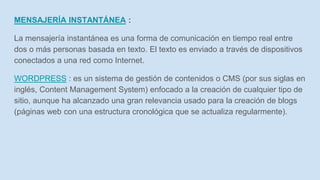 MENSAJERÍA INSTANTÁNEA :
La mensajería instantánea es una forma de comunicación en tiempo real entre
dos o más personas basada en texto. El texto es enviado a través de dispositivos
conectados a una red como Internet.
WORDPRESS : es un sistema de gestión de contenidos o CMS (por sus siglas en
inglés, Content Management System) enfocado a la creación de cualquier tipo de
sitio, aunque ha alcanzado una gran relevancia usado para la creación de blogs
(páginas web con una estructura cronológica que se actualiza regularmente).
 