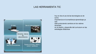 LAS HERRAMIENTA TIC
hoy en día el uso de las tecnologías es de
suma
importancia en la enseñanza-aprendizaje ya
que
está produciendo cambios en los valores
docentes:
en el diseño y desarrollo del curriculum en las
estrategias didácticas
 