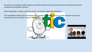 las redes en la enseñanza superior,están provocando la apertura de nuevos caminos para la transformación de los
modelos ahora existentes, donde el
alumno desarrolla un trabajo autónomo y activo, con acceso a diferentes actividades.
en la actualidad el impacto de la tecnología en la sociedad de la información en el mundo educativo es de suma
importancia ya que nos ayuda a saber o resolver cosas nuevas.
 