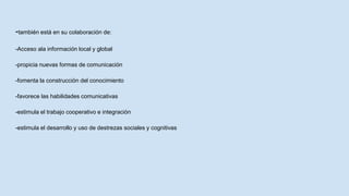 -también está en su colaboración de:
-Acceso ala información local y global
-propicia nuevas formas de comunicación
-fomenta la construcción del conocimiento
-favorece las habilidades comunicativas
-estimula el trabajo cooperativo e integración
-estimula el desarrollo y uso de destrezas sociales y cognitivas
 