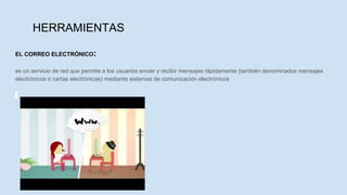 HERRAMIENTAS
EL CORREO ELECTRÓNICO:
es un servicio de red que permite a los usuarios enviar y recibir mensajes rápidamente (también denominados mensajes
electrónicos o cartas electrónicas) mediante sistemas de comunicación electrónicos
 