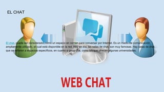 EL CHAT
El chat, puede ser considerado, como un espacio en común para conversar por Internet. Es un medio de comunicación
ampliamente utilizado, el cual está disponible en la red. Hoy en día, las salas de chat, son muy famosas. Hay salas de chat,
que se refieren a espacios específicos, en cuanto a geografía, como las que ofrecen algunas universidades.
 