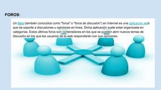 FOROS:
Un foro (también conocidos como "foros" o "foros de discusión") en Internet es una aplicación web
que da soporte a discusiones u opiniones en línea. Dicha aplicación suele estar organizada en
categorías. Estos últimos foros son contenedores en los que se pueden abrir nuevos temas de
discusión en los que los usuarios de la web responderán con sus opiniones.
 