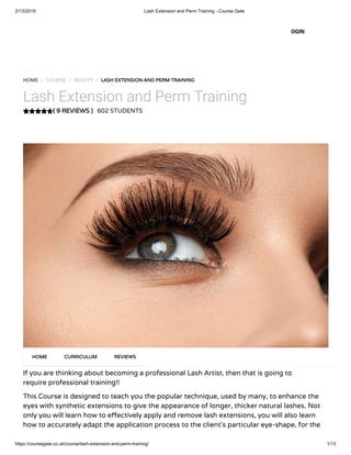 2/13/2019 Lash Extension and Perm Training - Course Gate
https://coursegate.co.uk/course/lash-extension-and-perm-training/ 1/13
( 9 REVIEWS )( 9 REVIEWS )
HOME / COURSE / BEAUTY / LASH EXTENSION AND PERM TRAININGLASH EXTENSION AND PERM TRAINING
Lash Extension and Perm Training
602 STUDENTS
If you are thinking about becoming a professional Lash Artist, then that is going to
require professional training!!
This Course is designed to teach you the popular technique, used by many, to enhance the
eyes with synthetic extensions to give the appearance of longer, thicker natural lashes. Not
only you will learn how to e ectively apply and remove lash extensions, you will also learn
how to accurately adapt the application process to the client’s particular eye-shape, for the
HOMEHOME CURRICULUMCURRICULUM REVIEWSREVIEWS
OGIN
 