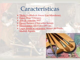 
Características
 Título: La fábula de Aracne (Las hilanderas).
 Pintor: Diego Velázquez.
 Año de creación: 1657.
 Época: Barroco (Óleo sobre lienzo).
 Dimensiones: 222,5 cm x 293 cm.
 Lugar donde se encuentra: Museo del Prado,
Madrid, España.
 
