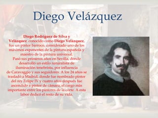 
Diego Velázquez
Diego Rodríguez de Silva y
Velázquez conocido como Diego Velázquez,
fue un pintor barroco, considerado uno de los
máximos exponentes de la pintura española y
maestro de la pintura universal.
Pasó sus primeros años en Sevilla, donde
desarrolló un estilo naturalista de
iluminación tenebrista, por influencia
de Caravaggio y sus seguidores. A los 24 años se
trasladó a Madrid, donde fue nombrado pintor
del rey Felipe IV y cuatro años después fue
ascendido a pintor de cámara, el cargo más
importante entre los pintores de la corte. A esta
labor dedicó el resto de su vida.
 