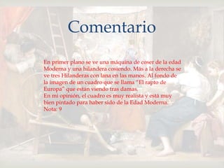 
Comentario
En primer plano se ve una máquina de coser de la edad
Moderna y una hilandera cosiendo. Más a la derecha se
ve tres Hilanderas con lana en las manos. Al fondo de
la imagen de un cuadro que se llama “El rapto de
Europa” que están viendo tras damas.
En mi opinión, el cuadro es muy realista y está muy
bien pintado para haber sido de la Edad Moderna.
Nota: 9
 