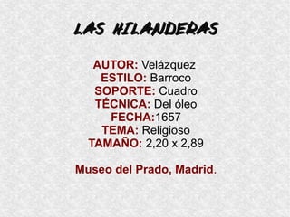 LAS HILANDERASLAS HILANDERAS
AUTOR: Velázquez
ESTILO: Barroco
SOPORTE: Cuadro
TÉCNICA: Del óleo
FECHA:1657
TEMA: Religioso
TAMAÑO: 2,20 x 2,89
Museo del Prado, Madrid.
 