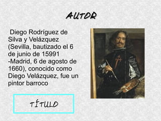 Diego Rodríguez de
Silva y Velázquez
(Sevilla, bautizado el 6
de junio de 15991
-Madrid, 6 de agosto de
1660), conocido como
Diego Velázquez, fue un
pintor barroco
AUTORAUTOR
TÍTULO
 