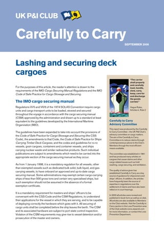 UK P&I CLUB

Carefully to Carry                                                                                SEPTEMBER 2006




Lashing and securing deck
cargoes
                                                                                                         “The carrier
                                                                                                         shall properly
                                                                                                         and carefully
For the purposes of this article, the reader’s attention is drawn to the                                 load, handle,
requirements of the IMO Cargo Securing Manual Regulations and the IMO                                    stow, carry,
Code of Safe Practice for Cargo Stowage and Securing.                                                    keep, care for
                                                                                                         and discharge
                                                                                                         the goods
The IMO cargo securing manual                                                                            carried.”

Regulations VI/5 and VII/6 of the 1974 SOLAS Convention require cargo                                    Hague Rules,
units and cargo transport units to be loaded, stowed and secured                                         Articles iii, Rule 2

throughout the voyage in accordance with the cargo securing manual
(CSM) approved by the administration and drawn up to a standard at least
equivalent to the guidelines developed by the International Maritime             Carefully to Carry
Organization (IMO).                                                              Advisory Committee
                                                                                 This report was produced by the Carefully
The guidelines have been expanded to take into account the provisions of         to Carry Committee – the UK P&I Club’s
                                                                                 advisory committee on cargo matters.
the Code of Safe Practice for Cargo Stowage and Securing (the CSS
                                                                                 The aim of the Carefully to Carry
Code), the amendments to that Code, the Code of Safe Practice for Ships          Committee is to reduce claims through
Carrying Timber Deck Cargoes, and the codes and guidelines for ro-ro             contemporaneous advice to the Club’s
vessels, grain cargoes, containers and container vessels, and ships              Members through the most efficient
                                                                                 means available.
carrying nuclear waste and similar radioactive products. Such individual
publications are subject to amendments which need to be carried into the         The committee was established in 1961
appropriate section of the cargo securing manual as they occur.                  and has produced many articles on
                                                                                 cargoes that cause claims and other
                                                                                 cargo related issues such as hold
As from 1 January 1998, it is a mandatory regulation for all vessels, other      washing, cargo securing, and ventilation.
than exempted vessels such as dedicated bulk solid, bulk liquid, and gas-
                                                                                 The quality of advice given has
carrying vessels, to have onboard an approved and up-to-date cargo
                                                                                 established Carefully to Carry as a key
securing manual. Some administrations may exempt certain cargo-carrying          source of guidance for shipowners and
ships of less than 500 gross tons and certain very specialised ships, but        ships’ officers. In addition, the articles
such exemption should not be assumed in the absence of a formal                  have frequently been the source of
                                                                                 expertise in negotiations over the
exemption certificate.                                                           settlement of claims and have also been
                                                                                 relied on in court hearings.
It is a mandatory requirement for masters and ships’ officers to be
                                                                                 In 2002 all articles were revised and
conversant with the CSS Code and the CSM Regulations, to understand              published in book form as well as on disk.
their applications for the vessel in which they are serving, and to be capable   All articles are also available to Members
of deploying correctly the hardware which goes with it. All securing of          on the Club website. Visit the Carefully to
                                                                                 Carry section in the Loss Prevention area
cargo units shall be completed before the ship leaves the berth. The CSM
                                                                                 of the Club website www.ukpandi.com
and its associated hardware are subject to port state control inspection.        for more information, or contact the Loss
Violation of the CSM requirements may give rise to vessel detention and/or       Prevention Department.
prosecution of the master and owners.
 