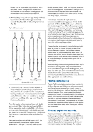 the eye can be expected to slip at loads of about          double grommet breaks adrift, you have lost more than
    50% NBL. These configurations are the least                twice the holding power allowable for a soft eye; so it is
    efficient and, as indicated, the holding power is at       most important to ensure that the terminal ends are
    most half the nominal break load of the wire.              connected by shackles or some other form of smooth,
                                                               non-sharp-edged, component.
●   With a soft eye using only one grip the slip-load was
    found to be 0.25 NBL with the grip positioned              For instance: Instead of 25 single eyes, for
    correctly (Fig 8a) and 0.18 NBL with grip reversed         convenience and time saving, you use 12 half-double
    (Fig 8b).                                                  grommets of 16mm 6 x 12 wire to secure a 46-tonne
                                                               item of deck cargo. If one of the half-double grommets
Fig 11. NOT recommended                                        fractures at a poor terminal connection you lose 8.3%
                                                               of the total holding power; if a soft eye had failed you
                                                               would have lost only 4% of the total holding power. As
                                                               remarked earlier, lashing and securing of deck cargoes
                                                               is not an exact science: it’s frequently a case of a
                                                               balanced trade-off, but the trade-off should be based on
                                                               information and a few quick calculations the basis for
                                                               which this article hopefully provides.

                                                               Eyes and similar terminal ends in wire lashings should
                                                               never be formed by the use of round turns and half
                                                               hitches. Experience shows that initial slackness is
                                                               seldom taken up sufficiently and that, even when it is,
                                                               the turns and hitches tend to slip and create sharp nips
                                                               leading to failure of the wire at loads well below those to
                                                               be expected for eyes properly formed by the use of
                                                               bulldog grips.

                                                               When attaching wires to lashing terminals on the ship’s
                                                               structure or the cargo itself every means should be
                                                               taken to avoid hard edges, rough chaffing points, and
                                                               sharp nips at the eye. Even where thimbles are not used
                                                               the attachment of the eyes of the wire to lashing
                                                               terminals may best be accomplished by using shackles
                                                               of the appropriate size and break load.
             11a.                               11b.
          Single loops                  Half-double grommets
                         Slip load = NBL x 0.40
                                                               Plastic coated wires
                                                               Plastic (PVC) coated galvanised standard marine wire
                                                               of 18mm diameter and 6x24 construction is commonly
●   A turnbuckle with a thread diameter of 24mm or             used for various purposes where there is a need to
    more can be adjusted to set up a pre-tension of            avoid the risk of cutting or chafing. Such wire should be
    about 2 tonnes. If such a turnbuckle were attached         used with caution. Tests have revealed that if plastic
    to an eye made up in 16mm wire as shown in Fig 8 a         covered wire is used in conjunction with grips, slippage
    and b, full tension in the wire would not be attained      is likely to occur at much reduced loads than would be
    and the eye would slip at the grip under the pull of       the case for unprotected wire of the same size and
    the turnbuckle, alone.                                     characteristics. The plastic coating should be stripped
                                                               from the wire where the bulldog grips are to be applied
A word of caution before deciding to use half-double           and from the surface of any wires coming into contact
grommets (at NBL x 1.5) and single loops (at NBL x             with each other.
1.4) as opposed to single eyes (at NBL x 0.7). At one
terminal end in the instance of a half-double grommet,         Fire and explosion hazards
and at each terminal end in the instance of a single loop,
there is no more material than at the terminal end of a        If lashing terminals are to be welded while or after
soft eye.                                                      loading cargo, great care should be exercised. Before
                                                               undertaking any hot-work it is important to obtain a hot-
If a properly made-up single loop breaks adrift, you           work certificate from the local port authority. The
have immediately lost twice the holding power                  authority should also be in possession of all relevant
allowable for a soft eye; if a properly made-up half-          information relating to ship and cargo. The welders
 