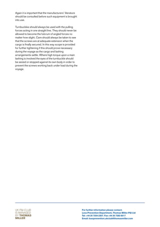 Again it is important that the manufacturers’ literature
should be consulted before such equipment is brought
into use.

Turnbuckles should always be used with the pulling
forces acting in one straight line. They should never be
allowed to become the fulcrum of angled forces no
matter how slight. Care should always be taken to see
that the screws are at adequate extension when the
cargo is finally secured. In this way scope is provided
for further tightening if this should prove necessary
during the voyage as the cargo and lashing
arrangements settle. Where high torque upon a main
lashing is involved the eyes of the turnbuckle should
be seized or stopped against its own body in order to
prevent the screws working back under load during the
voyage.




UK P&I CLUB                                                For further information please contact:
IS MANAGED                                                 Loss Prevention Department, Thomas Miller P&I Ltd
BY THOMAS                                                  Tel: +44 20 7204 2307. Fax +44 20 7283 6517
MILLER                                                     Email: lossprevention.ukclub@thomasmiller.com
 