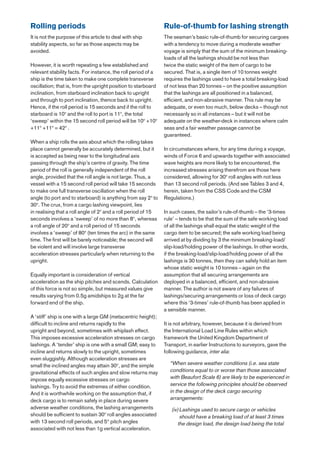 Rolling periods                                                Rule-of-thumb for lashing strength
It is not the purpose of this article to deal with ship        The seaman’s basic rule-of-thumb for securing cargoes
stability aspects, so far as those aspects may be              with a tendency to move during a moderate weather
avoided.                                                       voyage is simply that the sum of the minimum breaking-
                                                               loads of all the lashings should be not less than
However, it is worth repeating a few established and           twice the static weight of the item of cargo to be
relevant stability facts. For instance, the roll period of a   secured. That is, a single item of 10 tonnes weight
ship is the time taken to make one complete transverse         requires the lashings used to have a total breaking-load
oscillation; that is, from the upright position to starboard   of not less than 20 tonnes – on the positive assumption
inclination, from starboard inclination back to upright        that the lashings are all positioned in a balanced,
and through to port inclination, thence back to upright.       efficient, and non-abrasive manner. This rule may be
Hence, if the roll period is 15 seconds and if the roll to     adequate, or even too much, below decks – though not
starboard is 10o and the roll to port is 11o, the total        necessarily so in all instances – but it will not be
‘sweep’ within the 15 second roll period will be 10o +10o      adequate on the weather-deck in instances where calm
+11o +11o = 42o .                                              seas and a fair weather passage cannot be
                                                               guaranteed.
When a ship rolls the axis about which the rolling takes
place cannot generally be accurately determined, but it        In circumstances where, for any time during a voyage,
is accepted as being near to the longitudinal axis             winds of Force 6 and upwards together with associated
passing through the ship’s centre of gravity. The time         wave heights are more likely to be encountered, the
period of the roll is generally independent of the roll        increased stresses arising therefrom are those here
angle, provided that the roll angle is not large. Thus, a      considered, allowing for 30o roll angles with not less
vessel with a 15 second roll period will take 15 seconds       than 13 second roll periods. (And see Tables 3 and 4,
to make one full transverse oscillation when the roll          herein, taken from the CSS Code and the CSM
angle (to port and to starboard) is anything from say 2o to    Regulations.)
30o. The crux, from a cargo lashing viewpoint, lies
in realising that a roll angle of 2o and a roll period of 15   In such cases, the sailor’s rule-of-thumb – the ‘3-times
seconds involves a ‘sweep’ of no more than 8o, whereas         rule’ – tends to be that the sum of the safe working load
a roll angle of 20o and a roll period of 15 seconds            of all the lashings shall equal the static weight of the
involves a ‘sweep’ of 80o (ten times the arc) in the same      cargo item to be secured; the safe working load being
time. The first will be barely noticeable; the second will     arrived at by dividing by 3 the minimum breaking-load/
be violent and will involve large transverse                   slip-load/holding power of the lashings. In other words,
acceleration stresses particularly when returning to the       if the breaking-load/slip-load/holding power of all the
upright.                                                       lashings is 30 tonnes, then they can safely hold an item
                                                               whose static weight is 10 tonnes – again on the
Equally important is consideration of vertical                 assumption that all securing arrangements are
acceleration as the ship pitches and scends. Calculation       deployed in a balanced, efficient, and non-abrasive
of this force is not so simple, but measured values give       manner. The author is not aware of any failures of
results varying from 0.5g amidships to 2g at the far           lashings/securing arrangements or loss of deck cargo
forward end of the ship.                                       where this ‘3-times’ rule-of-thumb has been applied in
                                                               a sensible manner.
A ‘stiff’ ship is one with a large GM (metacentric height);
difficult to incline and returns rapidly to the                It is not arbitrary, however, because it is derived from
upright and beyond, sometimes with whiplash effect.            the International Load Line Rules within which
This imposes excessive acceleration stresses on cargo          framework the United Kingdom Department of
lashings. A ‘tender’ ship is one with a small GM; easy to      Transport, in earlier Instructions to surveyors, gave the
incline and returns slowly to the upright, sometimes           following guidance, inter alia:
even sluggishly. Although acceleration stresses are
small the inclined angles may attain 30o, and the simple         “When severe weather conditions (i.e. sea state
gravitational effects of such angles and slow returns may        conditions equal to or worse than those associated
impose equally excessive stresses on cargo                       with Beaufort Scale 6) are likely to be experienced in
lashings. Try to avoid the extremes of either condition.         service the following principles should be observed
And it is worthwhile working on the assumption that, if          in the design of the deck cargo securing
deck cargo is to remain safely in place during severe            arrangements:
adverse weather conditions, the lashing arrangements              (iv) Lashings used to secure cargo or vehicles
should be sufficient to sustain 30o roll angles associated             should have a breaking load of at least 3 times
with 13 second roll periods, and 5° pitch angles                      the design load, the design load being the total
associated with not less than 1g vertical acceleration.
 